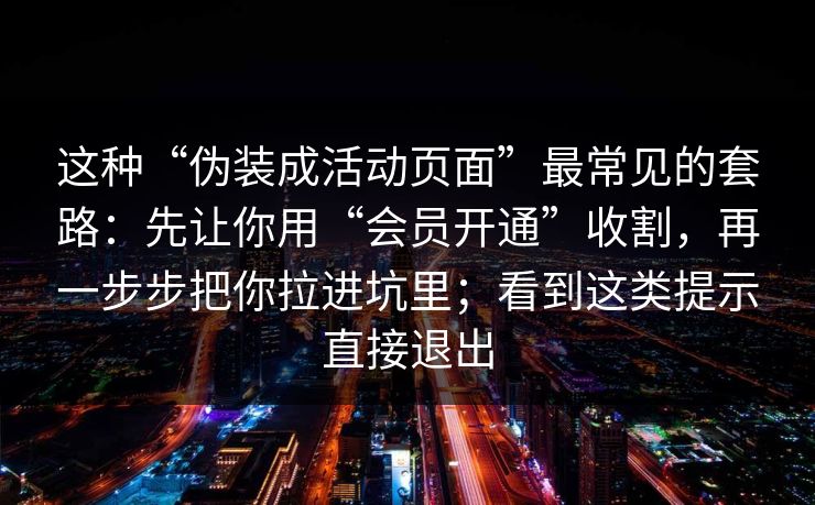 这种“伪装成活动页面”最常见的套路:先让你用“会员开通”收割,再一步步把你拉进坑里;看到这类提示直接退出 这种“伪装成活动页面”最常见的套路:先让你用“会员开通”收割,再一步步把你拉进坑里;看到这类提示直接退出