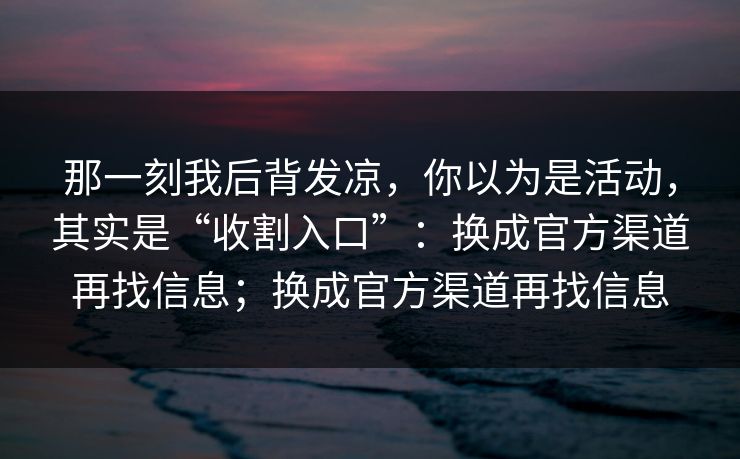 那一刻我后背发凉,你以为是活动,其实是“收割入口”:换成官方渠道再找信息;换成官方渠道再找信息 那一刻我后背发凉,你以为是活动,其实是“收割入口”:换成官方渠道再找信息;换成官方渠道再找信息