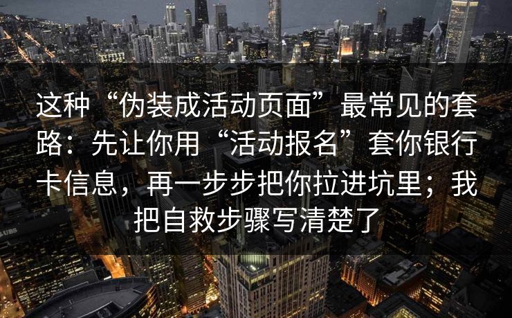 这种“伪装成活动页面”最常见的套路：先让你用“活动报名”套你银行卡信息，再一步步把你拉进坑里；我把自救步骤写清楚了