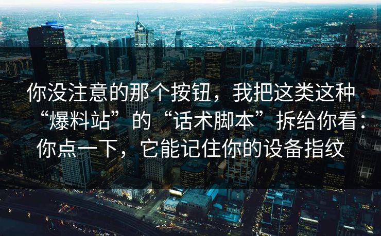 你没注意的那个按钮，我把这类这种“爆料站”的“话术脚本”拆给你看：你点一下，它能记住你的设备指纹