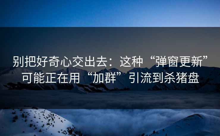 别把好奇心交出去：这种“弹窗更新”可能正在用“加群”引流到杀猪盘
