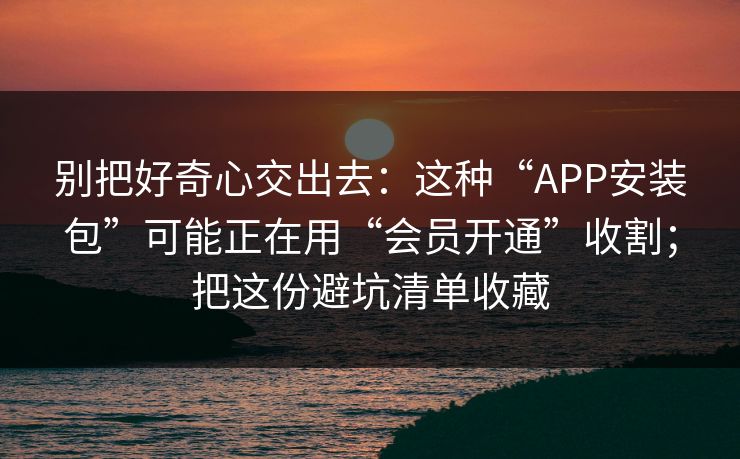 别把好奇心交出去：这种“APP安装包”可能正在用“会员开通”收割；把这份避坑清单收藏