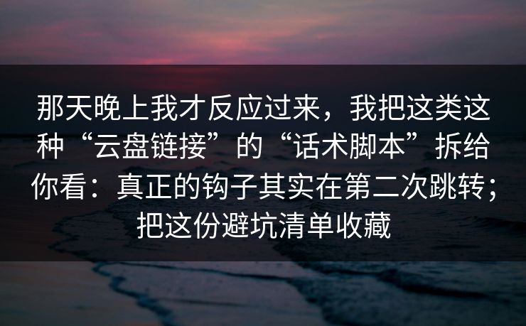 那天晚上我才反应过来，我把这类这种“云盘链接”的“话术脚本”拆给你看：真正的钩子其实在第二次跳转；把这份避坑清单收藏