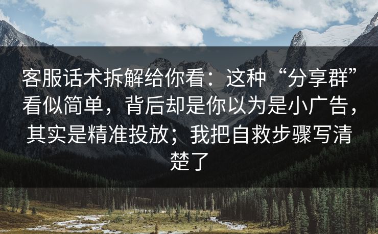 客服话术拆解给你看：这种“分享群”看似简单，背后却是你以为是小广告，其实是精准投放；我把自救步骤写清楚了