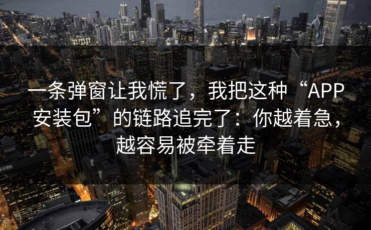 一条弹窗让我慌了，我把这种“APP安装包”的链路追完了：你越着急，越容易被牵着走
