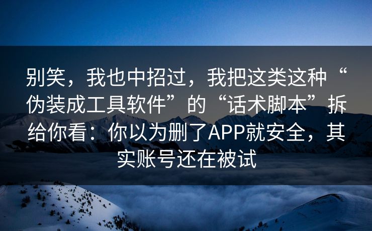 别笑，我也中招过，我把这类这种“伪装成工具软件”的“话术脚本”拆给你看：你以为删了APP就安全，其实账号还在被试