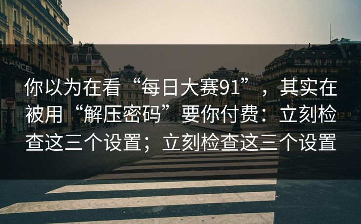 你以为在看“每日大赛91”，其实在被用“解压密码”要你付费：立刻检查这三个设置；立刻检查这三个设置