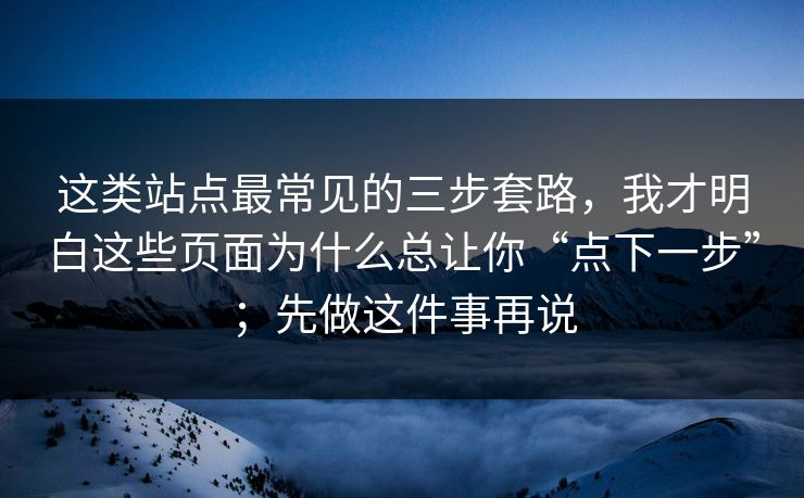 这类站点最常见的三步套路,我才明白这些页面为什么总让你“点下一步”;先做这件事再说 这类站点最常见的三步套路,我才明白这些页面为什么总让你“点下一步”;先做这件事再说