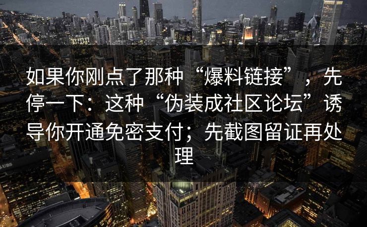 如果你刚点了那种“爆料链接”,先停一下:这种“伪装成社区论坛”诱导你开通免密支付;先截图留证再处理 如果你刚点了那种“爆料链接”,先停一下:这种“伪装成社区论坛”诱导你开通免密支付;先截图留证再处理