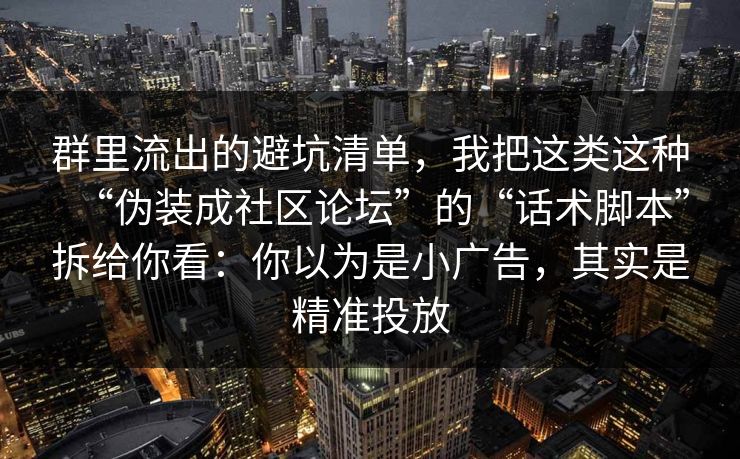 群里流出的避坑清单，我把这类这种“伪装成社区论坛”的“话术脚本”拆给你看：你以为是小广告，其实是精准投放