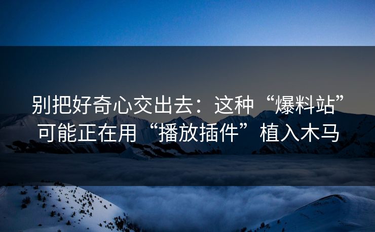 别把好奇心交出去：这种“爆料站”可能正在用“播放插件”植入木马