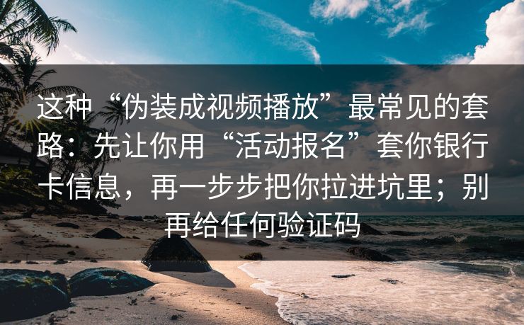 这种“伪装成视频播放”最常见的套路：先让你用“活动报名”套你银行卡信息，再一步步把你拉进坑里；别再给任何验证码