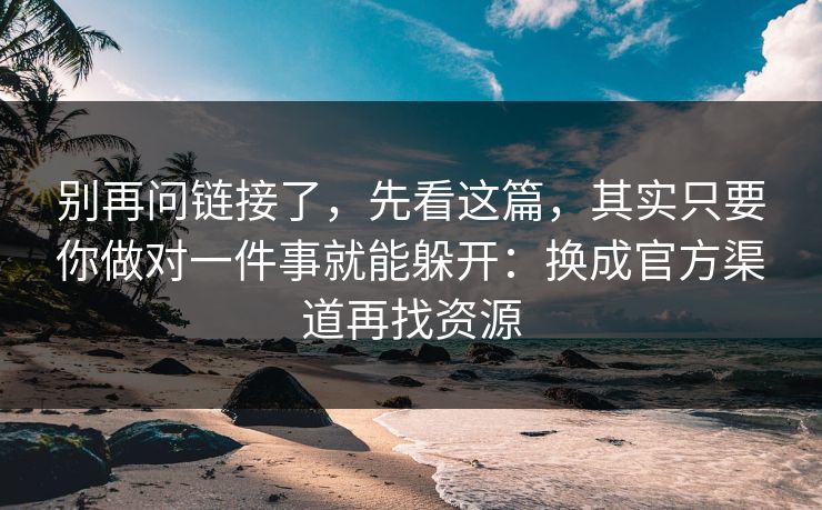别再问链接了，先看这篇，其实只要你做对一件事就能躲开：换成官方渠道再找资源