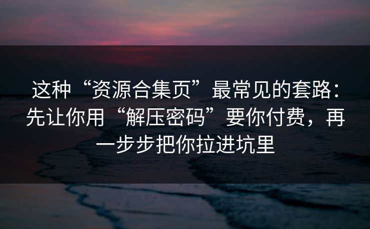 这种“资源合集页”最常见的套路:先让你用“解压密码”要你付费,再一步步把你拉进坑里 这种“资源合集页”最常见的套路:先让你用“解压密码”要你付费,再一步步把你拉进坑里