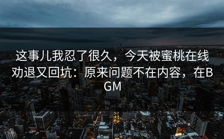 这事儿我忍了很久,今天被蜜桃在线劝退又回坑:原来问题不在内容,在BGM 这事儿我忍了很久,今天被蜜桃在线劝退又回坑:原来问题不在内容,在BGM