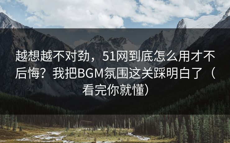 越想越不对劲，51网到底怎么用才不后悔？我把BGM氛围这关踩明白了（看完你就懂）
