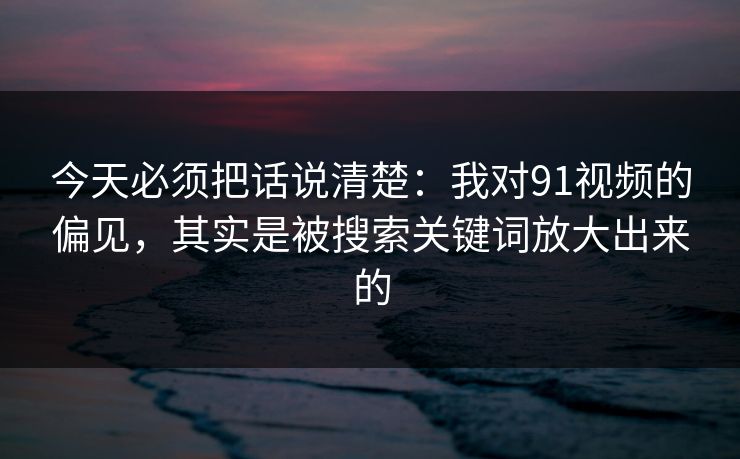今天必须把话说清楚：我对91视频的偏见，其实是被搜索关键词放大出来的