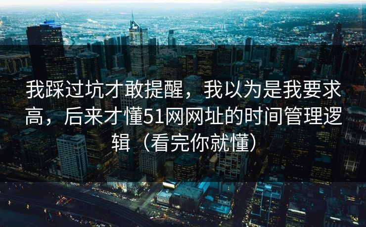 我踩过坑才敢提醒，我以为是我要求高，后来才懂51网网址的时间管理逻辑（看完你就懂）