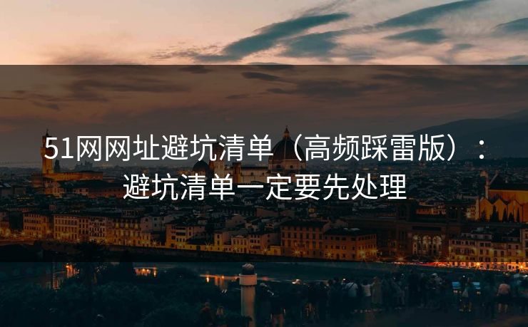 51网网址避坑清单（高频踩雷版）：避坑清单一定要先处理