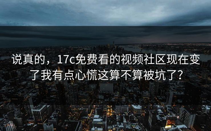 说真的，17c免费看的视频社区现在变了我有点心慌这算不算被坑了？